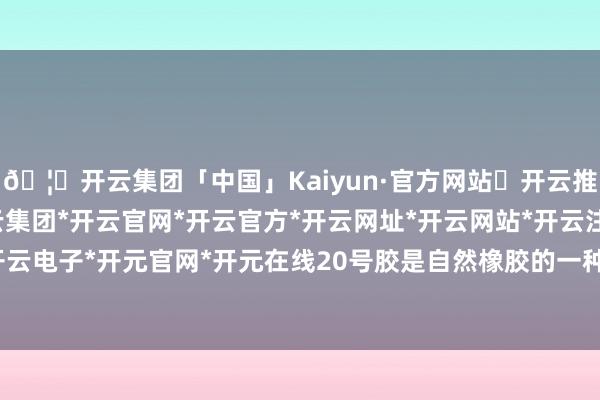 🦄开云集团「中国」Kaiyun·官方网站✅开云推荐✅我们为您提供:开云集团*开云官网*开云官方*开云网址*开云网站*开云注册*开云开户*开云电子*开元官网*开元在线20号胶是自然橡胶的一种规格-开云集团「中国」Kaiyun·官方网站