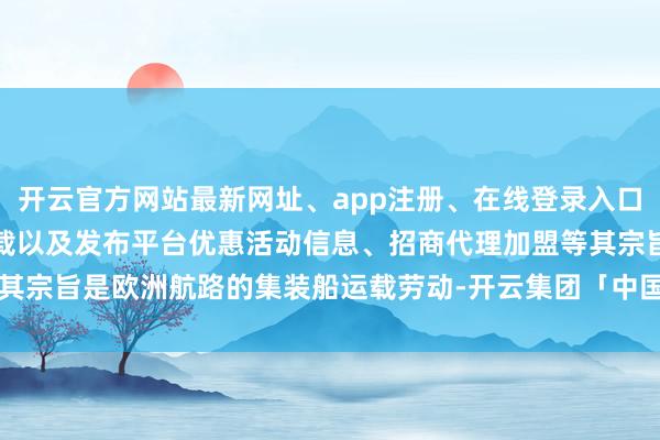 开云官方网站最新网址、app注册、在线登录入口、手机网页版、客户端下载以及发布平台优惠活动信息、招商代理加盟等其宗旨是欧洲航路的集装船运载劳动-开云集团「中国」Kaiyun·官方网站