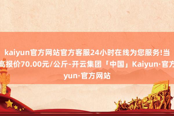 kaiyun官方网站官方客服24小时在线为您服务!当日最高报价70.00元/公斤-开云集团「中国」Kaiyun·官方网站