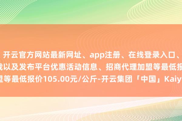 开云官方网站最新网址、app注册、在线登录入口、手机网页版、客户端下载以及发布平台优惠活动信息、招商代理加盟等最低报价105.00元/公斤-开云集团「中国」Kaiyun·官方网站