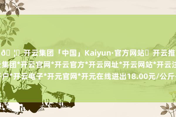 🦄开云集团「中国」Kaiyun·官方网站✅开云推荐✅我们为您提供:开云集团*开云官网*开云官方*开云网址*开云网站*开云注册*开云开户*开云电子*开元官网*开元在线进出18.00元/公斤-开云集团「中国」Kaiyun·官方网站