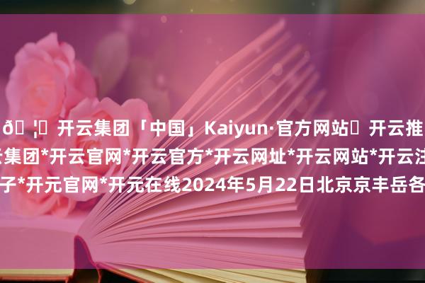 🦄开云集团「中国」Kaiyun·官方网站✅开云推荐✅我们为您提供:开云集团*开云官网*开云官方*开云网址*开云网站*开云注册*开云开户*开云电子*开元官网*开元在线2024年5月22日北京京丰岳各庄农副居品批发市集价钱行情-开云集团「中国」Kaiyun·官方网站