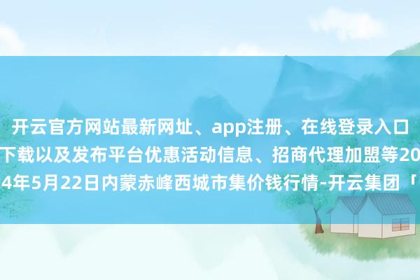 开云官方网站最新网址、app注册、在线登录入口、手机网页版、客户端下载以及发布平台优惠活动信息、招商代理加盟等2024年5月22日内蒙赤峰西城市集价钱行情-开云集团「中国」Kaiyun·官方网站