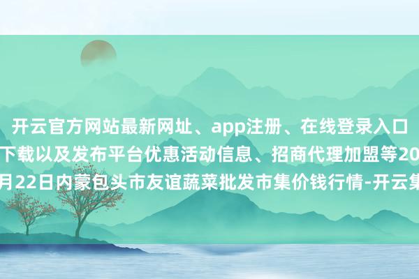 开云官方网站最新网址、app注册、在线登录入口、手机网页版、客户端下载以及发布平台优惠活动信息、招商代理加盟等2024年5月22日内蒙包头市友谊蔬菜批发市集价钱行情-开云集团「中国」Kaiyun·官方网站