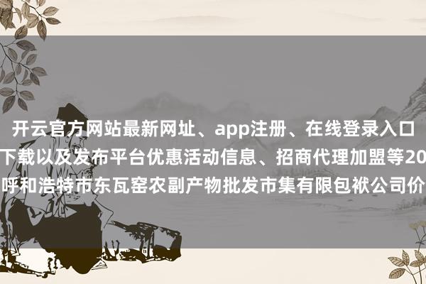 开云官方网站最新网址、app注册、在线登录入口、手机网页版、客户端下载以及发布平台优惠活动信息、招商代理加盟等2024年5月22日内蒙古呼和浩特市东瓦窑农副产物批发市集有限包袱公司价钱行情-开云集团「中国」Kaiyun·官方网站