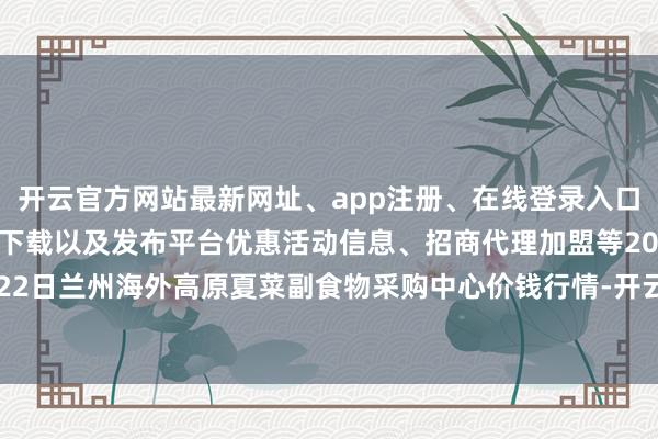 开云官方网站最新网址、app注册、在线登录入口、手机网页版、客户端下载以及发布平台优惠活动信息、招商代理加盟等2024年5月22日兰州海外高原夏菜副食物采购中心价钱行情-开云集团「中国」Kaiyun·官方网站