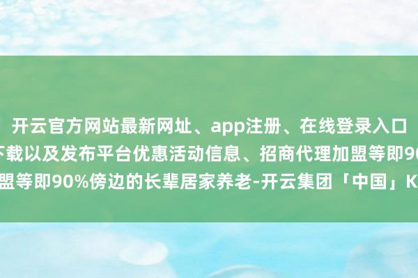 开云官方网站最新网址、app注册、在线登录入口、手机网页版、客户端下载以及发布平台优惠活动信息、招商代理加盟等即90%傍边的长辈居家养老-开云集团「中国」Kaiyun·官方网站