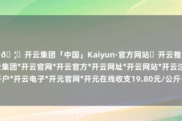 🦄开云集团「中国」Kaiyun·官方网站✅开云推荐✅我们为您提供:开云集团*开云官网*开云官方*开云网址*开云网站*开云注册*开云开户*开云电子*开元官网*开元在线收支19.80元/公斤-开云集团「中国」Kaiyun·官方网站