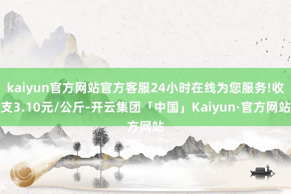 kaiyun官方网站官方客服24小时在线为您服务!收支3.10元/公斤-开云集团「中国」Kaiyun·官方网站