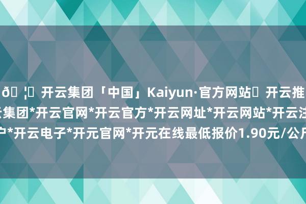 🦄开云集团「中国」Kaiyun·官方网站✅开云推荐✅我们为您提供:开云集团*开云官网*开云官方*开云网址*开云网站*开云注册*开云开户*开云电子*开元官网*开元在线最低报价1.90元/公斤-开云集团「中国」Kaiyun·官方网站