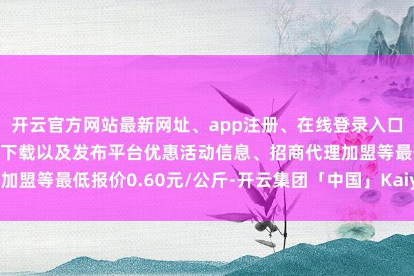 开云官方网站最新网址、app注册、在线登录入口、手机网页版、客户端下载以及发布平台优惠活动信息、招商代理加盟等最低报价0.60元/公斤-开云集团「中国」Kaiyun·官方网站