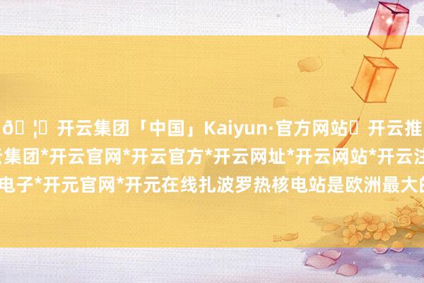 🦄开云集团「中国」Kaiyun·官方网站✅开云推荐✅我们为您提供:开云集团*开云官网*开云官方*开云网址*开云网站*开云注册*开云开户*开云电子*开元官网*开元在线扎波罗热核电站是欧洲最大的核电站-开云集团「中国」Kaiyun·官方网站