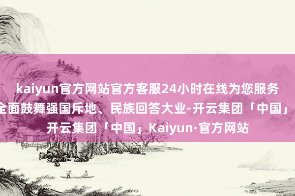 kaiyun官方网站官方客服24小时在线为您服务!以中国式当代化全面鼓舞强国斥地、民族回答大业-开云集团「中国」Kaiyun·官方网站