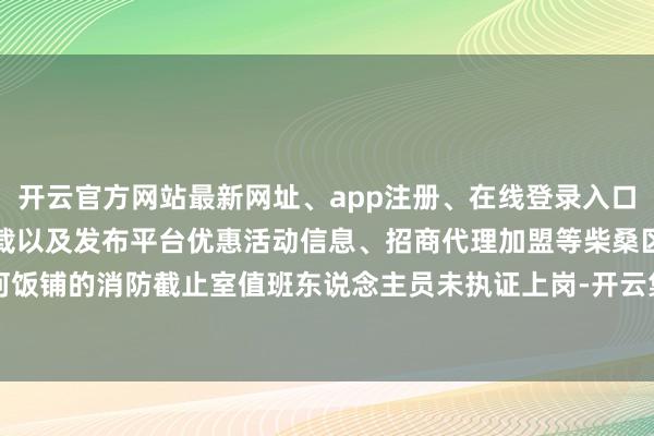 开云官方网站最新网址、app注册、在线登录入口、手机网页版、客户端下载以及发布平台优惠活动信息、招商代理加盟等柴桑区沙河饭铺的消防截止室值班东说念主员未执证上岗-开云集团「中国」Kaiyun·官方网站