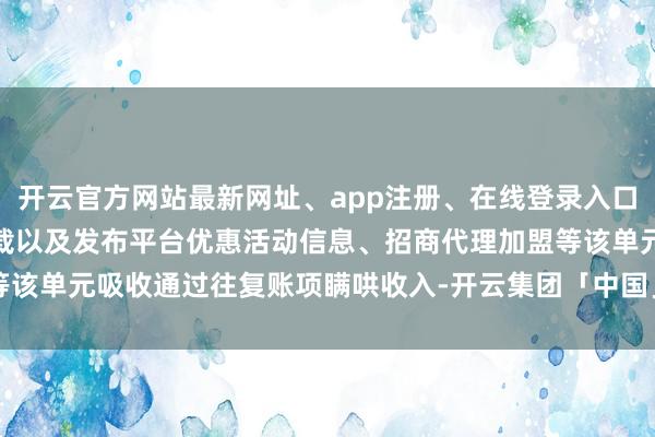 开云官方网站最新网址、app注册、在线登录入口、手机网页版、客户端下载以及发布平台优惠活动信息、招商代理加盟等该单元吸收通过往复账项瞒哄收入-开云集团「中国」Kaiyun·官方网站