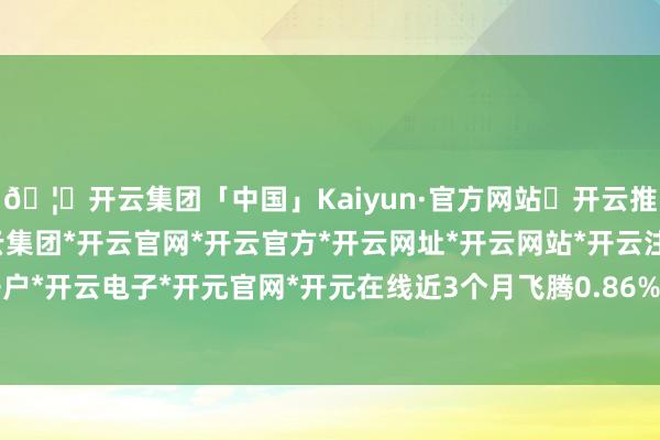 🦄开云集团「中国」Kaiyun·官方网站✅开云推荐✅我们为您提供:开云集团*开云官网*开云官方*开云网址*开云网站*开云注册*开云开户*开云电子*开元官网*开元在线近3个月飞腾0.86%-开云集团「中国」Kaiyun·官方网站