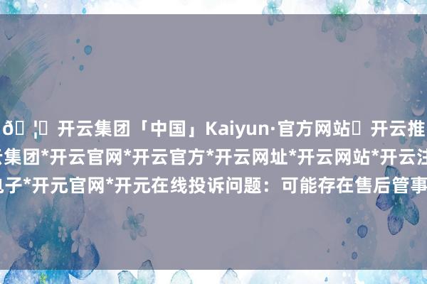 🦄开云集团「中国」Kaiyun·官方网站✅开云推荐✅我们为您提供:开云集团*开云官网*开云官方*开云网址*开云网站*开云注册*开云开户*开云电子*开元官网*开元在线投诉问题：可能存在售后管事->其他售后管事问题-开云集团「中国」Kaiyun·官方网站