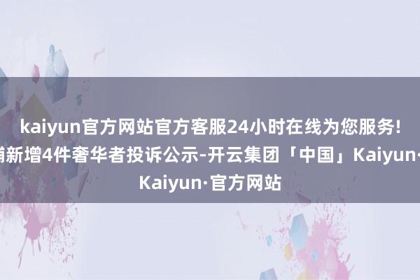 kaiyun官方网站官方客服24小时在线为您服务!XD良品铺新增4件奢华者投诉公示-开云集团「中国」Kaiyun·官方网站