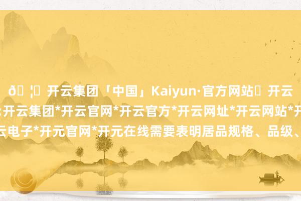 🦄开云集团「中国」Kaiyun·官方网站✅开云推荐✅我们为您提供:开云集团*开云官网*开云官方*开云网址*开云网站*开云注册*开云开户*开云电子*开元官网*开元在线需要表明居品规格、品级、所含主要成份的称号和含量的-开云集团「中国」Kaiyun·官方网站