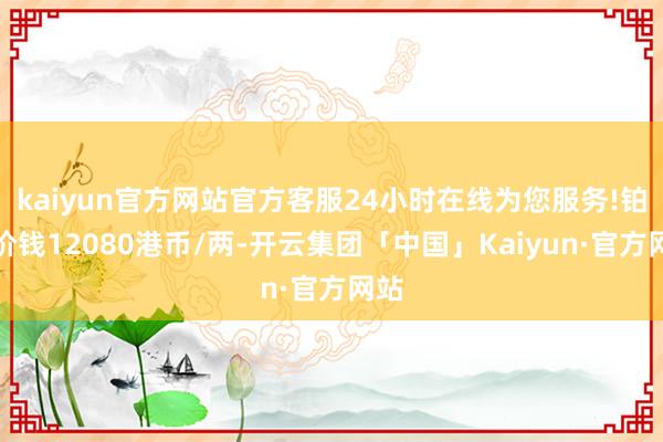 kaiyun官方网站官方客服24小时在线为您服务!铂金价钱12080港币/两-开云集团「中国」Kaiyun·官方网站