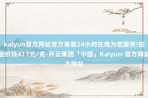 kaiyun官方网站官方客服24小时在线为您服务!铂金价钱417元/克-开云集团「中国」Kaiyun·官方网站