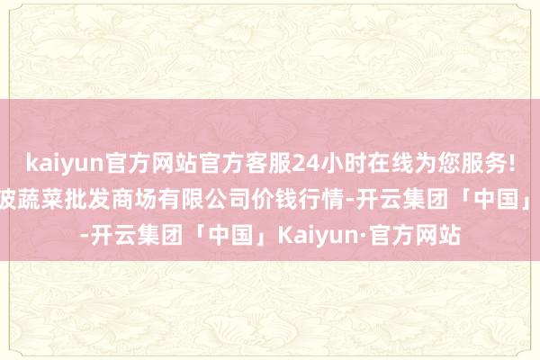 kaiyun官方网站官方客服24小时在线为您服务!2024年6月7日宁波蔬菜批发商场有限公司价钱行情-开云集团「中国」Kaiyun·官方网站