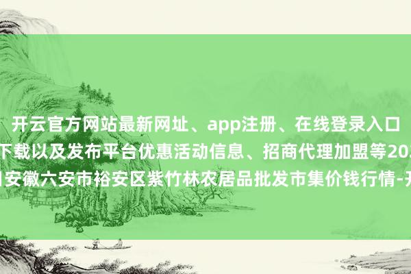 开云官方网站最新网址、app注册、在线登录入口、手机网页版、客户端下载以及发布平台优惠活动信息、招商代理加盟等2024年6月7日安徽六安市裕安区紫竹林农居品批发市集价钱行情-开云集团「中国」Kaiyun·官方网站