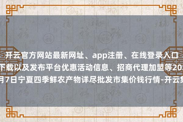 开云官方网站最新网址、app注册、在线登录入口、手机网页版、客户端下载以及发布平台优惠活动信息、招商代理加盟等2024年6月7日宁夏四季鲜农产物详尽批发市集价钱行情-开云集团「中国」Kaiyun·官方网站