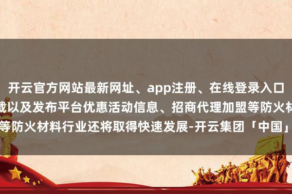 开云官方网站最新网址、app注册、在线登录入口、手机网页版、客户端下载以及发布平台优惠活动信息、招商代理加盟等防火材料行业还将取得快速发展-开云集团「中国」Kaiyun·官方网站