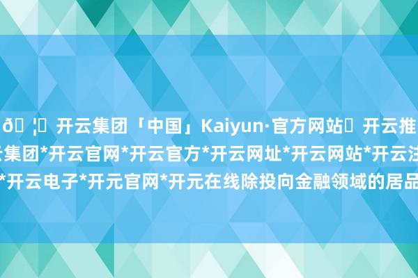 🦄开云集团「中国」Kaiyun·官方网站✅开云推荐✅我们为您提供:开云集团*开云官网*开云官方*开云网址*开云网站*开云注册*开云开户*开云电子*开元官网*开元在线除投向金融领域的居品外-开云集团「中国」Kaiyun·官方网站