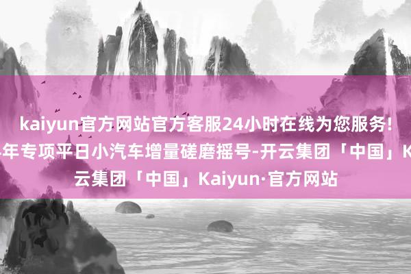 kaiyun官方网站官方客服24小时在线为您服务!显露将开展2024年专项平日小汽车增量磋磨摇号-开云集团「中国」Kaiyun·官方网站