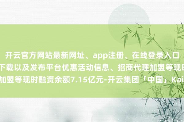 开云官方网站最新网址、app注册、在线登录入口、手机网页版、客户端下载以及发布平台优惠活动信息、招商代理加盟等现时融资余额7.15亿元-开云集团「中国」Kaiyun·官方网站