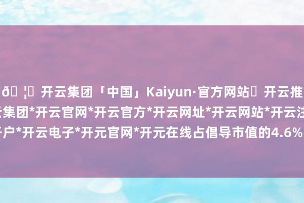 🦄开云集团「中国」Kaiyun·官方网站✅开云推荐✅我们为您提供:开云集团*开云官网*开云官方*开云网址*开云网站*开云注册*开云开户*开云电子*开元官网*开元在线占倡导市值的4.6%-开云集团「中国」Kaiyun·官方网站