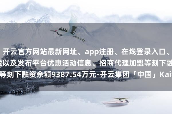 开云官方网站最新网址、app注册、在线登录入口、手机网页版、客户端下载以及发布平台优惠活动信息、招商代理加盟等刻下融资余额9387.54万元-开云集团「中国」Kaiyun·官方网站