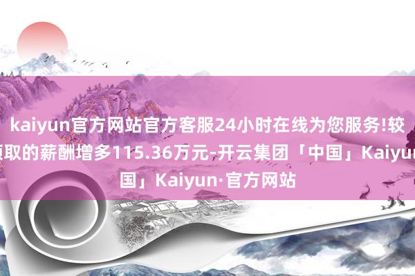 kaiyun官方网站官方客服24小时在线为您服务!较上一年度领取的薪酬增多115.36万元-开云集团「中国」Kaiyun·官方网站