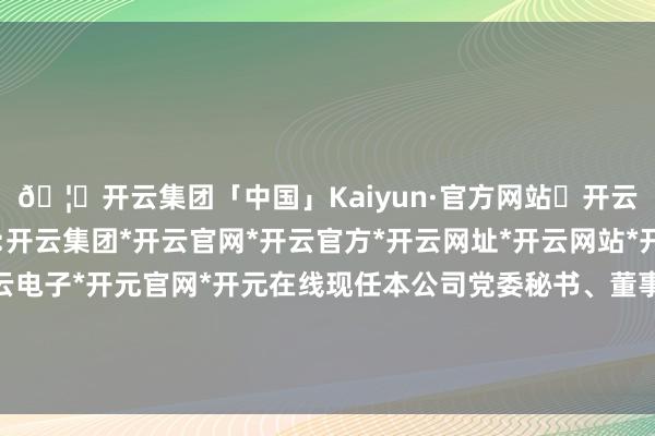 🦄开云集团「中国」Kaiyun·官方网站✅开云推荐✅我们为您提供:开云集团*开云官网*开云官方*开云网址*开云网站*开云注册*开云开户*开云电子*开元官网*开元在线现任本公司党委秘书、董事、总司理（法定代表东谈主）-开云集团「中国」Kaiyun·官方网站