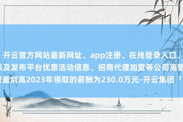 开云官方网站最新网址、app注册、在线登录入口、手机网页版、客户端下载以及发布平台优惠活动信息、招商代理加盟等公司高管盖剑高2023年领取的薪酬为230.0万元-开云集团「中国」Kaiyun·官方网站