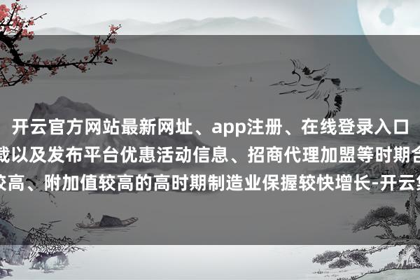 开云官方网站最新网址、app注册、在线登录入口、手机网页版、客户端下载以及发布平台优惠活动信息、招商代理加盟等时期含量较高、附加值较高的高时期制造业保握较快增长-开云集团「中国」Kaiyun·官方网站