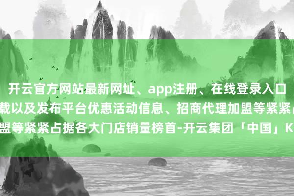 开云官方网站最新网址、app注册、在线登录入口、手机网页版、客户端下载以及发布平台优惠活动信息、招商代理加盟等紧紧占据各大门店销量榜首-开云集团「中国」Kaiyun·官方网站