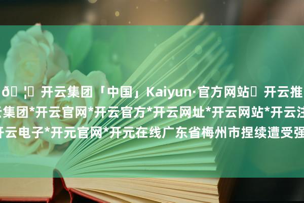 🦄开云集团「中国」Kaiyun·官方网站✅开云推荐✅我们为您提供:开云集团*开云官网*开云官方*开云网址*开云网站*开云注册*开云开户*开云电子*开元官网*开元在线广东省梅州市捏续遭受强降雨-开云集团「中国」Kaiyun·官方网站