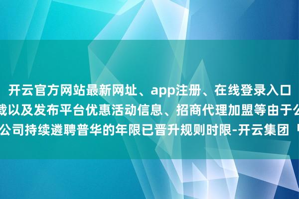 开云官方网站最新网址、app注册、在线登录入口、手机网页版、客户端下载以及发布平台优惠活动信息、招商代理加盟等由于公司持续遴聘普华的年限已晋升规则时限-开云集团「中国」Kaiyun·官方网站