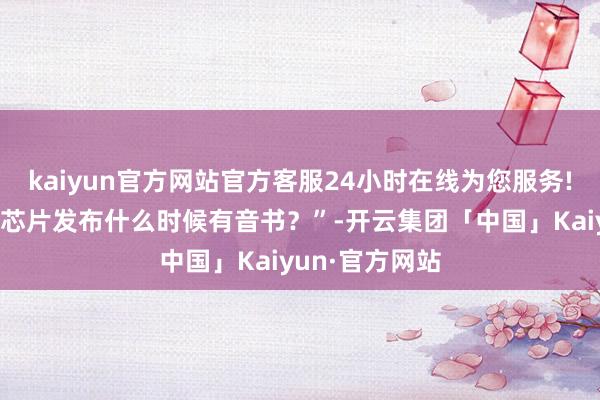 kaiyun官方网站官方客服24小时在线为您服务!公司本年高端芯片发布什么时候有音书？”-开云集团「中国」Kaiyun·官方网站