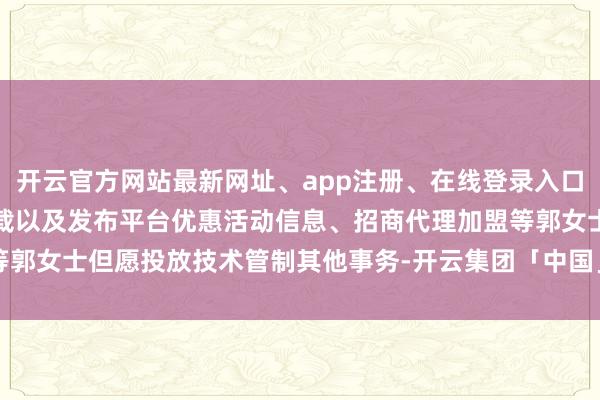 开云官方网站最新网址、app注册、在线登录入口、手机网页版、客户端下载以及发布平台优惠活动信息、招商代理加盟等郭女士但愿投放技术管制其他事务-开云集团「中国」Kaiyun·官方网站