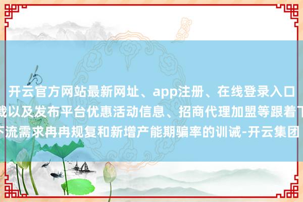 开云官方网站最新网址、app注册、在线登录入口、手机网页版、客户端下载以及发布平台优惠活动信息、招商代理加盟等跟着下流需求冉冉规复和新增产能期骗率的训诫-开云集团「中国」Kaiyun·官方网站