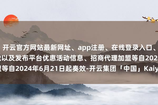 开云官方网站最新网址、app注册、在线登录入口、手机网页版、客户端下载以及发布平台优惠活动信息、招商代理加盟等自2024年6月21日起奏效-开云集团「中国」Kaiyun·官方网站