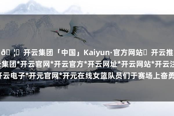 🦄开云集团「中国」Kaiyun·官方网站✅开云推荐✅我们为您提供:开云集团*开云官网*开云官方*开云网址*开云网站*开云注册*开云开户*开云电子*开元官网*开元在线女篮队员们于赛场上奋勇争先-开云集团「中国」Kaiyun·官方网站