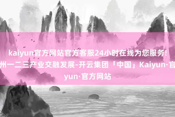 kaiyun官方网站官方客服24小时在线为您服务!推动雷州一二三产业交融发展-开云集团「中国」Kaiyun·官方网站