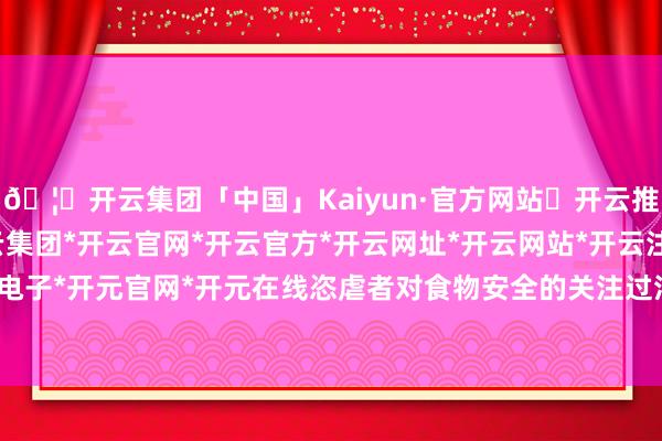 🦄开云集团「中国」Kaiyun·官方网站✅开云推荐✅我们为您提供:开云集团*开云官网*开云官方*开云网址*开云网站*开云注册*开云开户*开云电子*开元官网*开元在线恣虐者对食物安全的关注过活益增多-开云集团「中国」Kaiyun·官方网站