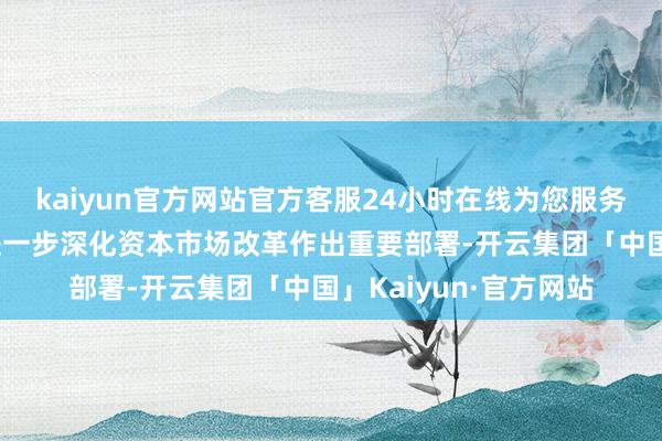 kaiyun官方网站官方客服24小时在线为您服务!二十届三中全会对进一步深化资本市场改革作出重要部署-开云集团「中国」Kaiyun·官方网站