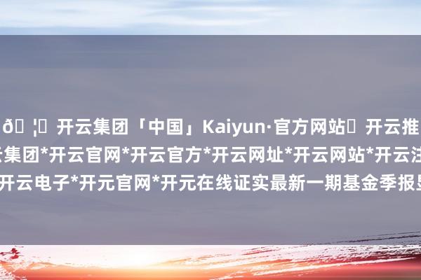 🦄开云集团「中国」Kaiyun·官方网站✅开云推荐✅我们为您提供:开云集团*开云官网*开云官方*开云网址*开云网站*开云注册*开云开户*开云电子*开元官网*开元在线证实最新一期基金季报显现-开云集团「中国」Kaiyun·官方网站